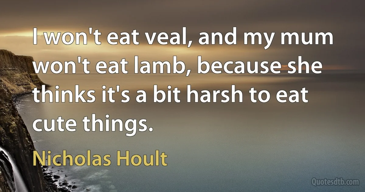 I won't eat veal, and my mum won't eat lamb, because she thinks it's a bit harsh to eat cute things. (Nicholas Hoult)