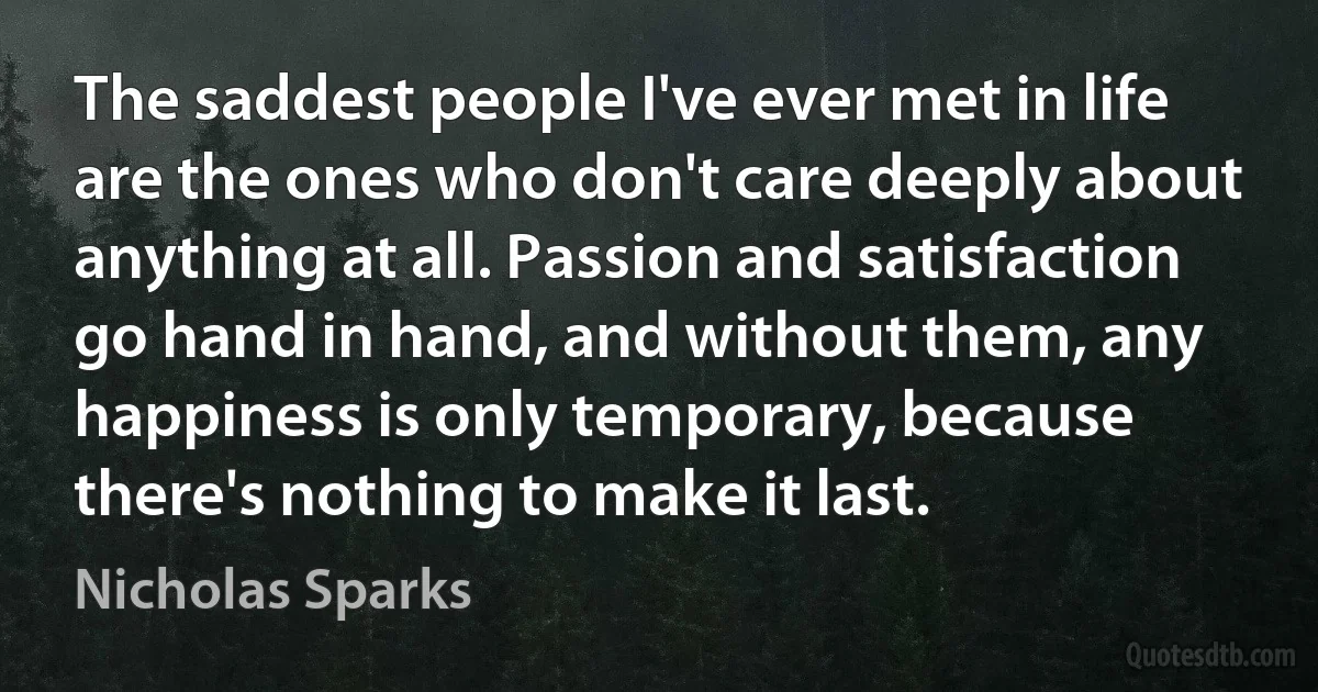 The saddest people I've ever met in life are the ones who don't care deeply about anything at all. Passion and satisfaction go hand in hand, and without them, any happiness is only temporary, because there's nothing to make it last. (Nicholas Sparks)