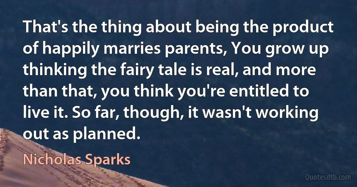 That's the thing about being the product of happily marries parents, You grow up thinking the fairy tale is real, and more than that, you think you're entitled to live it. So far, though, it wasn't working out as planned. (Nicholas Sparks)