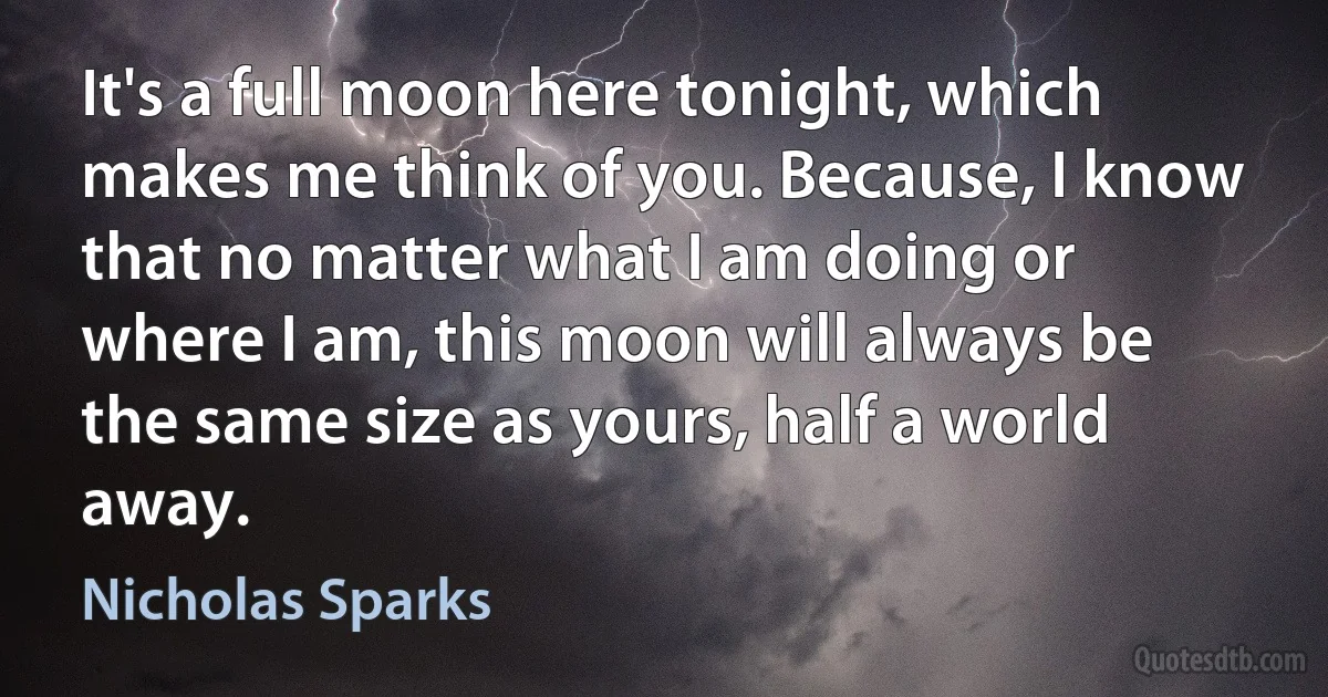 It's a full moon here tonight, which makes me think of you. Because, I know that no matter what I am doing or where I am, this moon will always be the same size as yours, half a world away. (Nicholas Sparks)