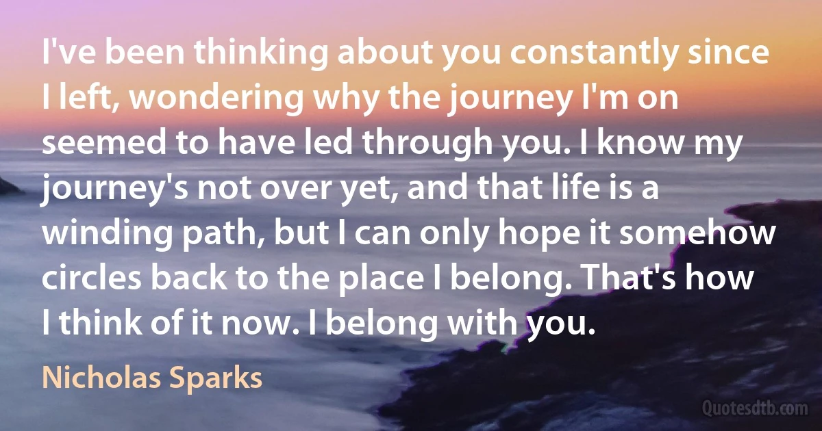 I've been thinking about you constantly since I left, wondering why the journey I'm on seemed to have led through you. I know my journey's not over yet, and that life is a winding path, but I can only hope it somehow circles back to the place I belong. That's how I think of it now. I belong with you. (Nicholas Sparks)