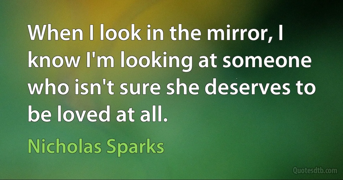 When I look in the mirror, I know I'm looking at someone who isn't sure she deserves to be loved at all. (Nicholas Sparks)