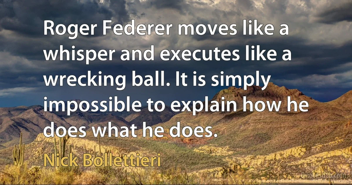 Roger Federer moves like a whisper and executes like a wrecking ball. It is simply impossible to explain how he does what he does. (Nick Bollettieri)