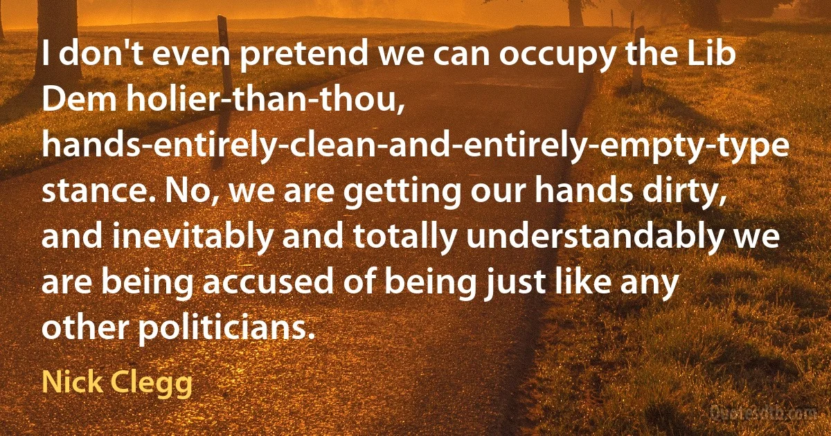 I don't even pretend we can occupy the Lib Dem holier-than-thou, hands-entirely-clean-and-entirely-empty-type stance. No, we are getting our hands dirty, and inevitably and totally understandably we are being accused of being just like any other politicians. (Nick Clegg)