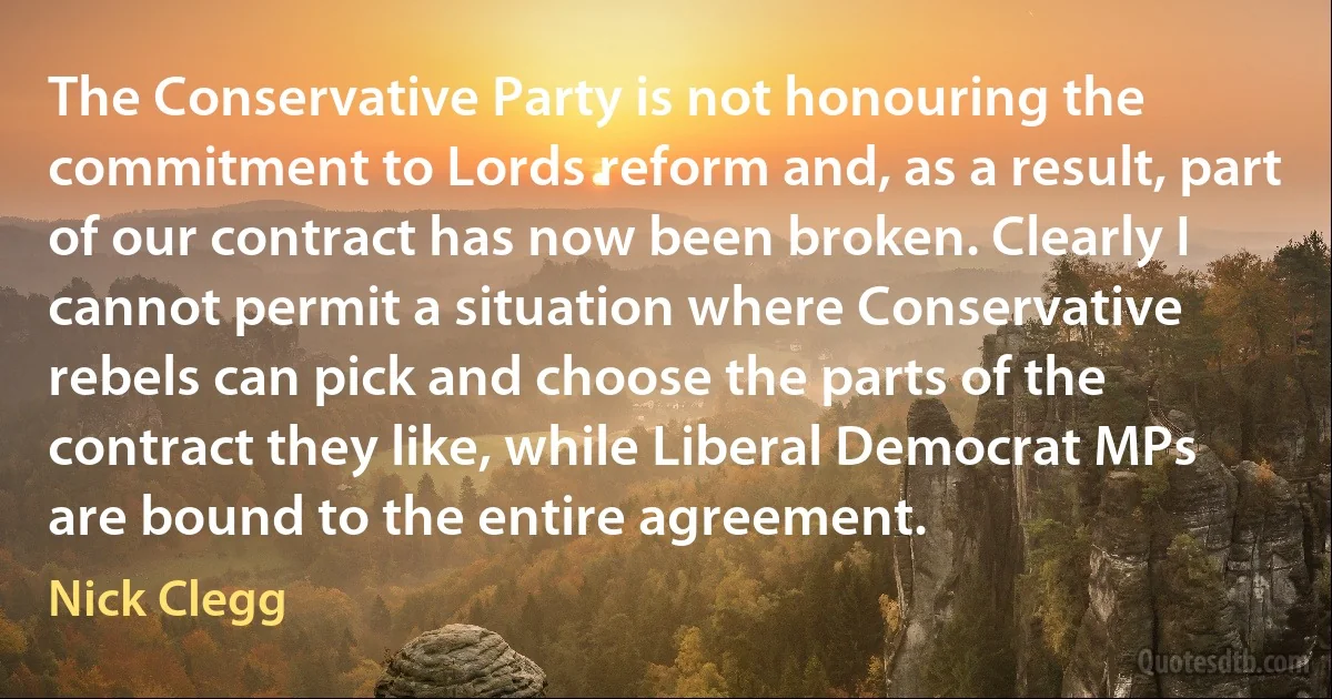 The Conservative Party is not honouring the commitment to Lords reform and, as a result, part of our contract has now been broken. Clearly I cannot permit a situation where Conservative rebels can pick and choose the parts of the contract they like, while Liberal Democrat MPs are bound to the entire agreement. (Nick Clegg)