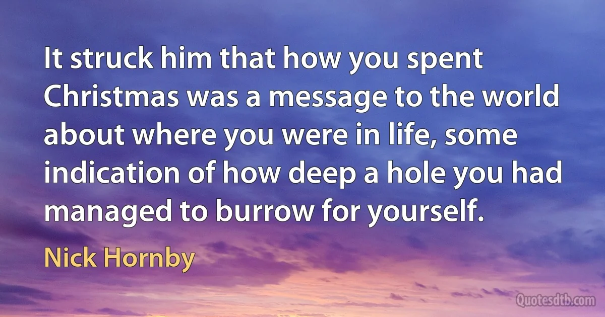 It struck him that how you spent Christmas was a message to the world about where you were in life, some indication of how deep a hole you had managed to burrow for yourself. (Nick Hornby)