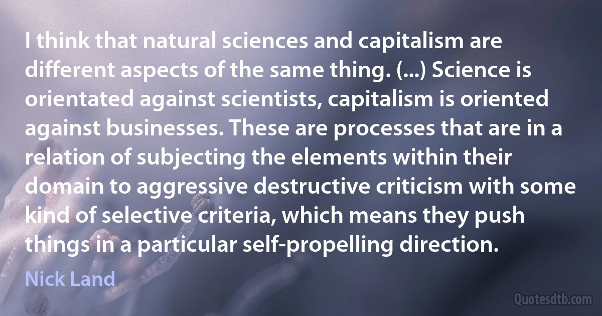 I think that natural sciences and capitalism are different aspects of the same thing. (...) Science is orientated against scientists, capitalism is oriented against businesses. These are processes that are in a relation of subjecting the elements within their domain to aggressive destructive criticism with some kind of selective criteria, which means they push things in a particular self-propelling direction. (Nick Land)