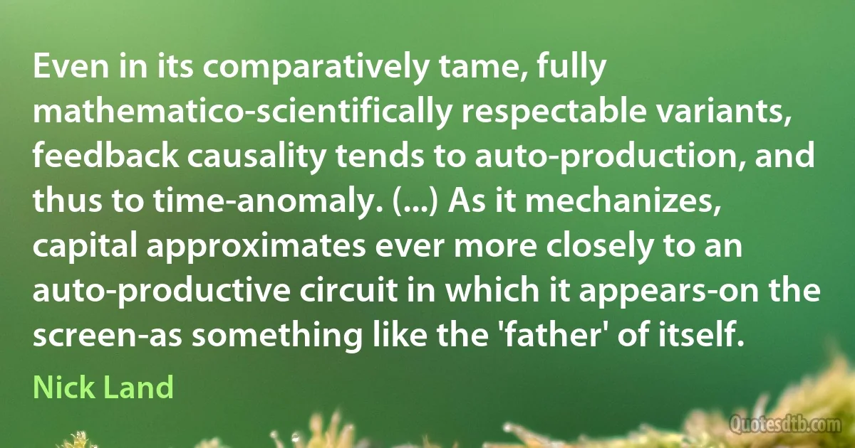 Even in its comparatively tame, fully mathematico-scientifically respectable variants, feedback causality tends to auto-production, and thus to time-anomaly. (...) As it mechanizes, capital approximates ever more closely to an auto-productive circuit in which it appears-on the screen-as something like the 'father' of itself. (Nick Land)