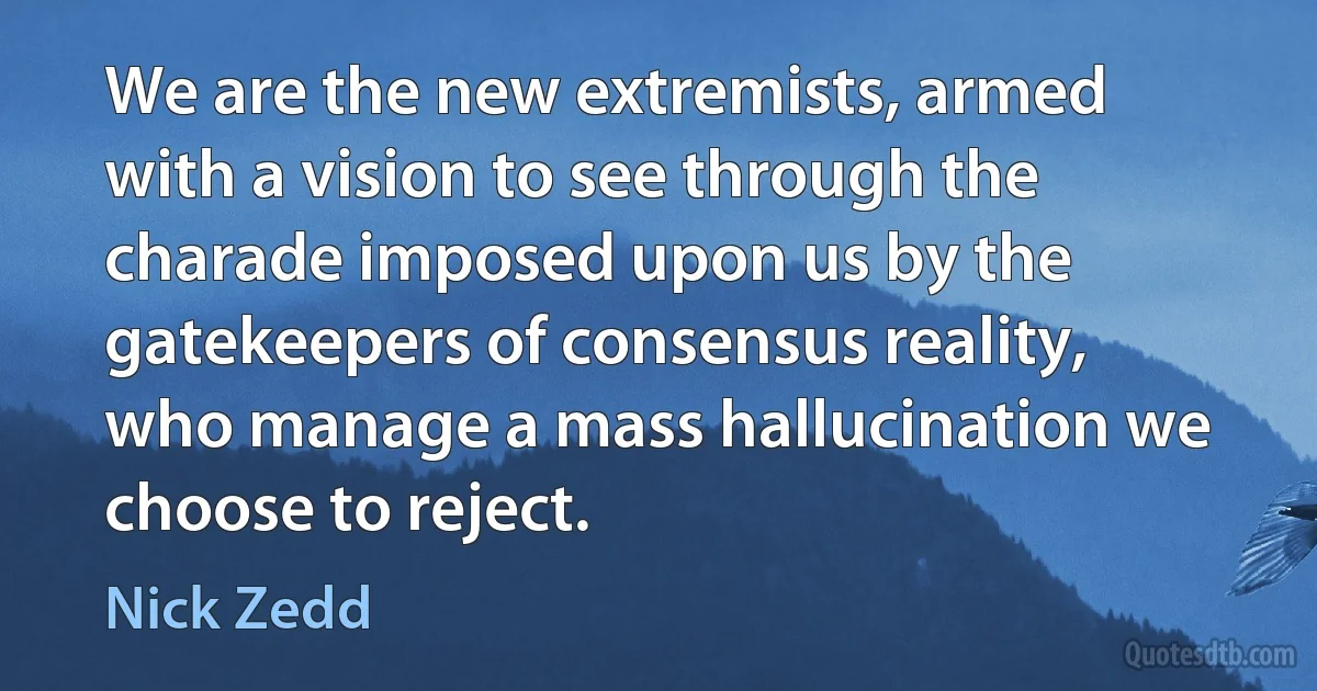 We are the new extremists, armed with a vision to see through the charade imposed upon us by the gatekeepers of consensus reality, who manage a mass hallucination we choose to reject. (Nick Zedd)