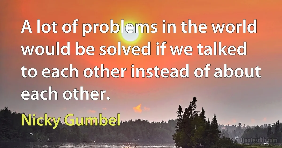 A lot of problems in the world would be solved if we talked to each other instead of about each other. (Nicky Gumbel)