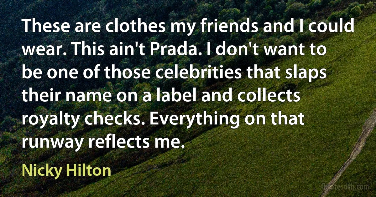 These are clothes my friends and I could wear. This ain't Prada. I don't want to be one of those celebrities that slaps their name on a label and collects royalty checks. Everything on that runway reflects me. (Nicky Hilton)