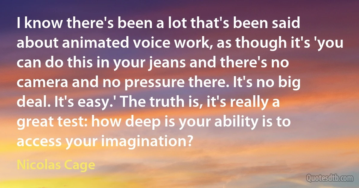 I know there's been a lot that's been said about animated voice work, as though it's 'you can do this in your jeans and there's no camera and no pressure there. It's no big deal. It's easy.' The truth is, it's really a great test: how deep is your ability is to access your imagination? (Nicolas Cage)