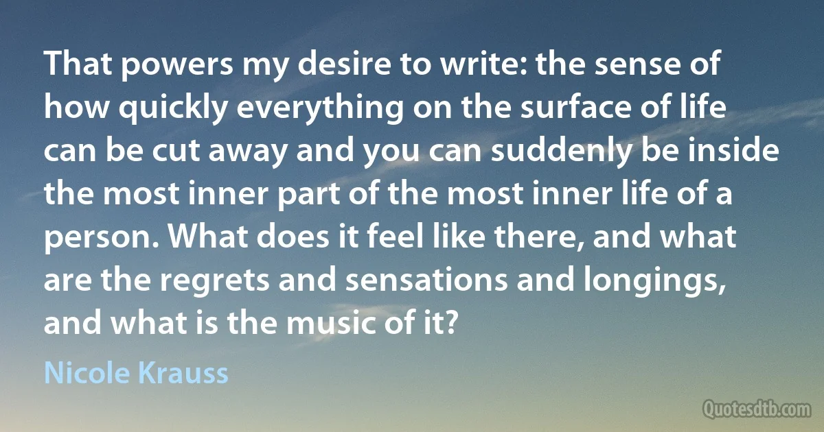 That powers my desire to write: the sense of how quickly everything on the surface of life can be cut away and you can suddenly be inside the most inner part of the most inner life of a person. What does it feel like there, and what are the regrets and sensations and longings, and what is the music of it? (Nicole Krauss)