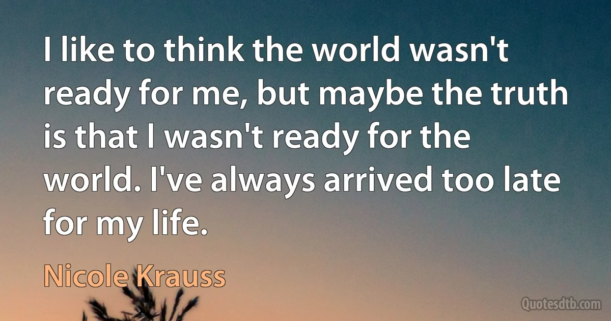 I like to think the world wasn't ready for me, but maybe the truth is that I wasn't ready for the world. I've always arrived too late for my life. (Nicole Krauss)