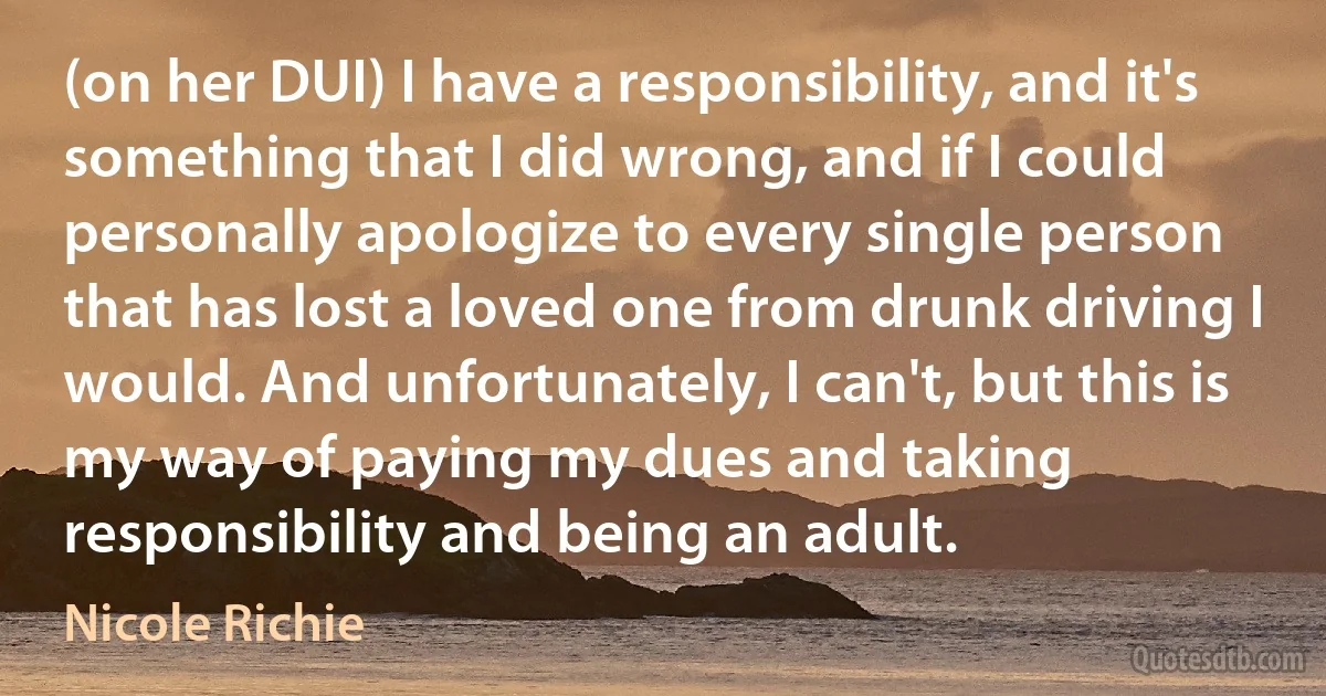 (on her DUI) I have a responsibility, and it's something that I did wrong, and if I could personally apologize to every single person that has lost a loved one from drunk driving I would. And unfortunately, I can't, but this is my way of paying my dues and taking responsibility and being an adult. (Nicole Richie)