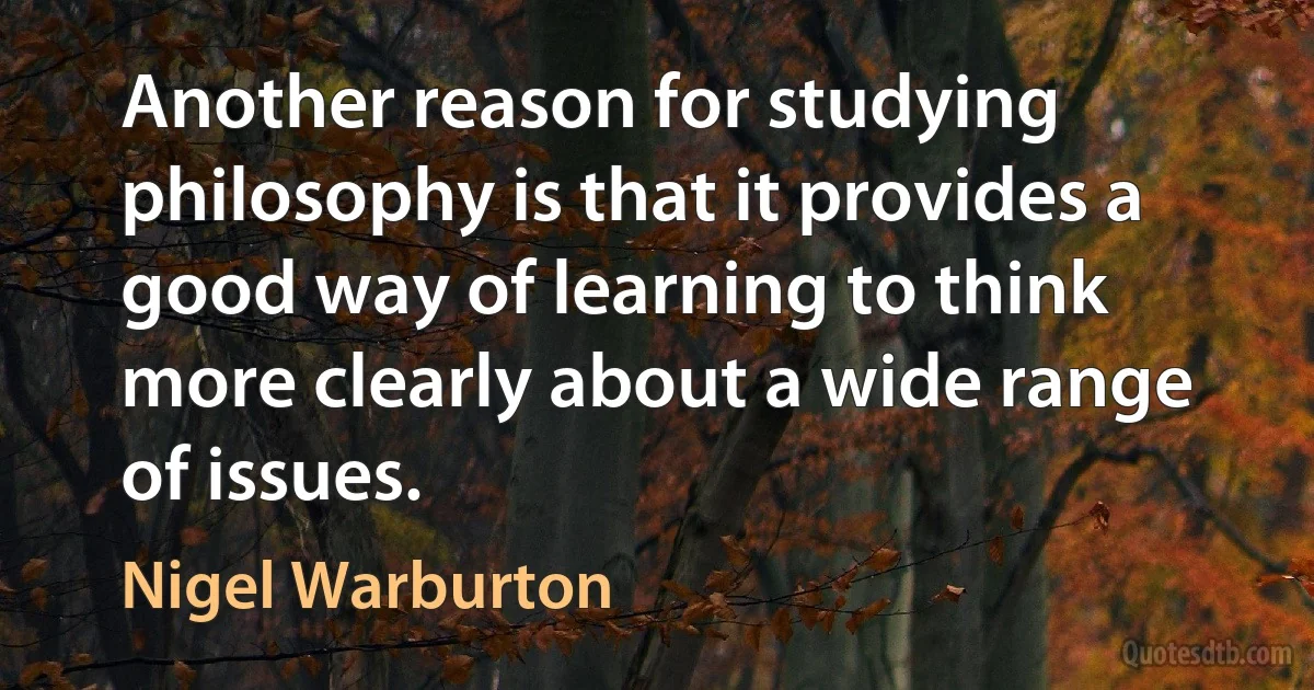 Another reason for studying philosophy is that it provides a good way of learning to think more clearly about a wide range of issues. (Nigel Warburton)