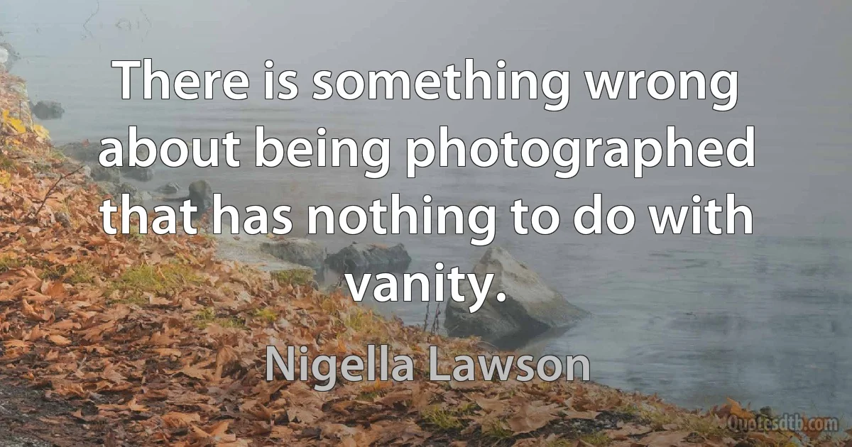 There is something wrong about being photographed that has nothing to do with vanity. (Nigella Lawson)