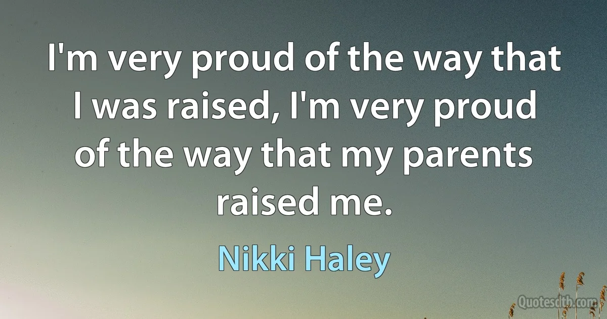 I'm very proud of the way that I was raised, I'm very proud of the way that my parents raised me. (Nikki Haley)