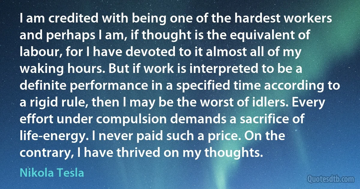 I am credited with being one of the hardest workers and perhaps I am, if thought is the equivalent of labour, for I have devoted to it almost all of my waking hours. But if work is interpreted to be a definite performance in a specified time according to a rigid rule, then I may be the worst of idlers. Every effort under compulsion demands a sacrifice of life-energy. I never paid such a price. On the contrary, I have thrived on my thoughts. (Nikola Tesla)