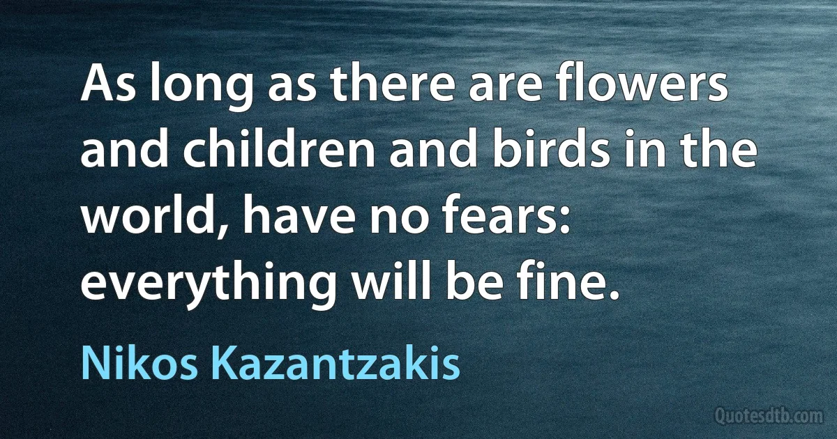 As long as there are flowers and children and birds in the world, have no fears: everything will be fine. (Nikos Kazantzakis)