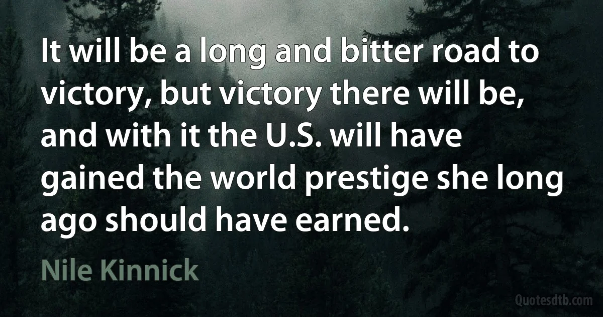 It will be a long and bitter road to victory, but victory there will be, and with it the U.S. will have gained the world prestige she long ago should have earned. (Nile Kinnick)