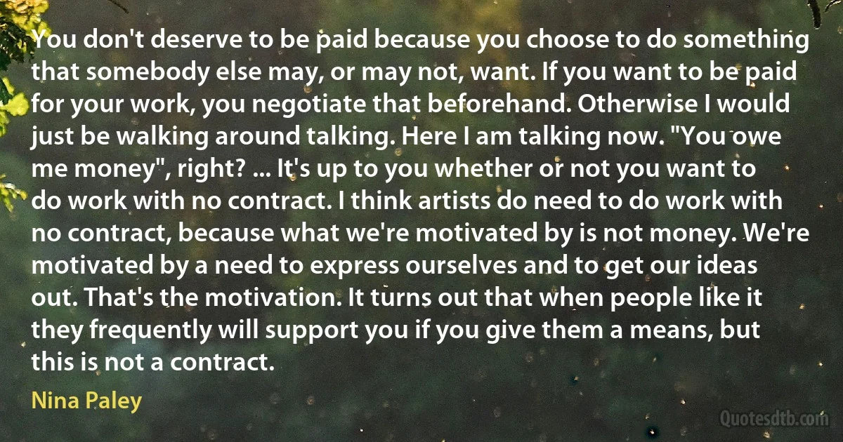 You don't deserve to be paid because you choose to do something that somebody else may, or may not, want. If you want to be paid for your work, you negotiate that beforehand. Otherwise I would just be walking around talking. Here I am talking now. "You owe me money", right? ... It's up to you whether or not you want to do work with no contract. I think artists do need to do work with no contract, because what we're motivated by is not money. We're motivated by a need to express ourselves and to get our ideas out. That's the motivation. It turns out that when people like it they frequently will support you if you give them a means, but this is not a contract. (Nina Paley)