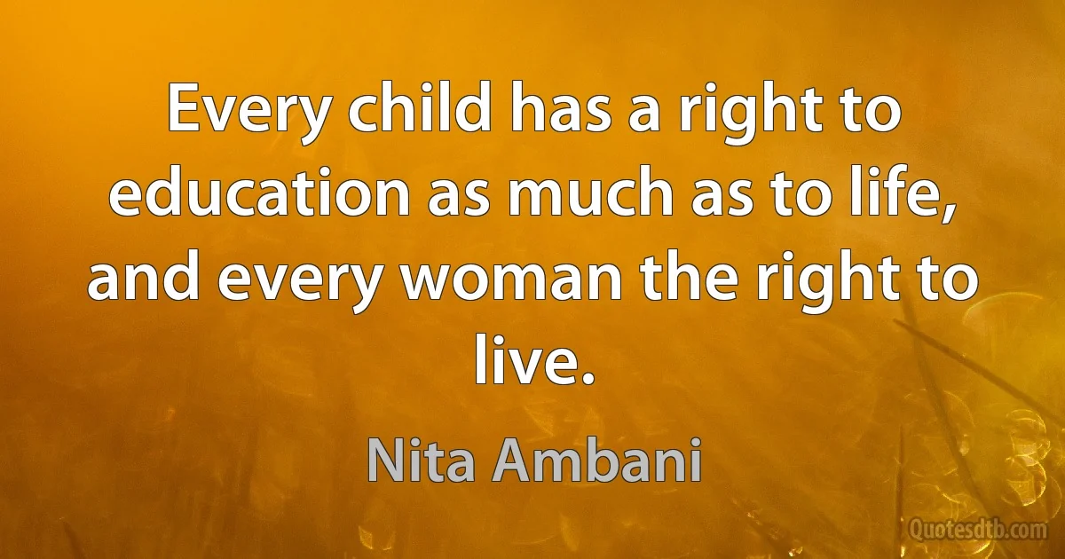 Every child has a right to education as much as to life, and every woman the right to live. (Nita Ambani)