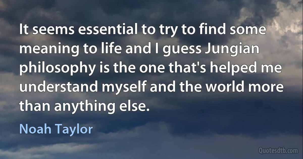 It seems essential to try to find some meaning to life and I guess Jungian philosophy is the one that's helped me understand myself and the world more than anything else. (Noah Taylor)