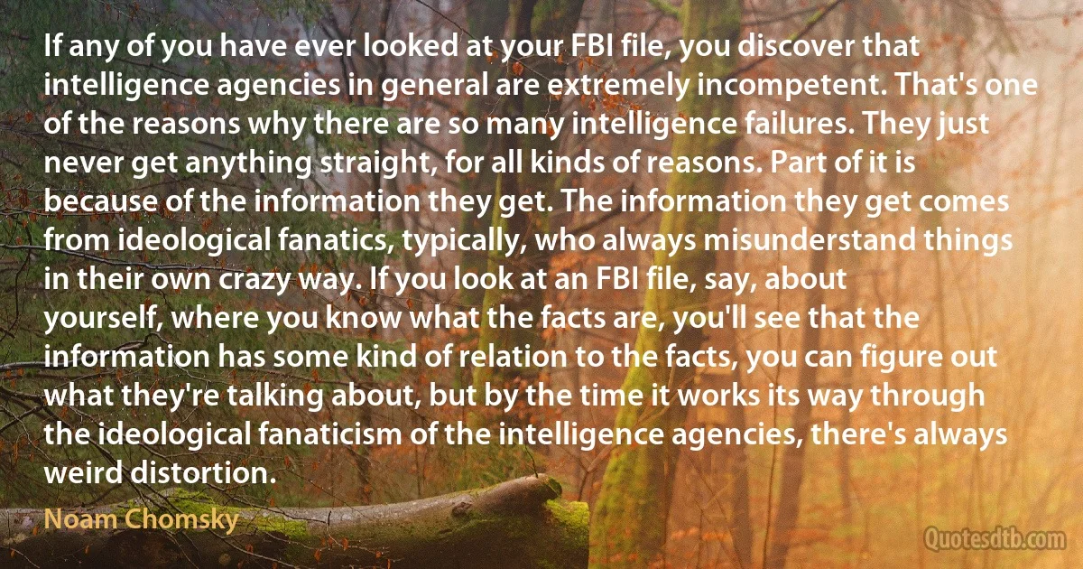 If any of you have ever looked at your FBI file, you discover that intelligence agencies in general are extremely incompetent. That's one of the reasons why there are so many intelligence failures. They just never get anything straight, for all kinds of reasons. Part of it is because of the information they get. The information they get comes from ideological fanatics, typically, who always misunderstand things in their own crazy way. If you look at an FBI file, say, about yourself, where you know what the facts are, you'll see that the information has some kind of relation to the facts, you can figure out what they're talking about, but by the time it works its way through the ideological fanaticism of the intelligence agencies, there's always weird distortion. (Noam Chomsky)