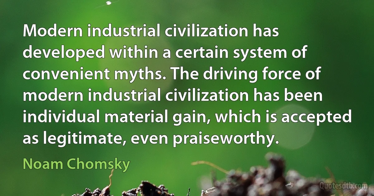 Modern industrial civilization has developed within a certain system of convenient myths. The driving force of modern industrial civilization has been individual material gain, which is accepted as legitimate, even praiseworthy. (Noam Chomsky)