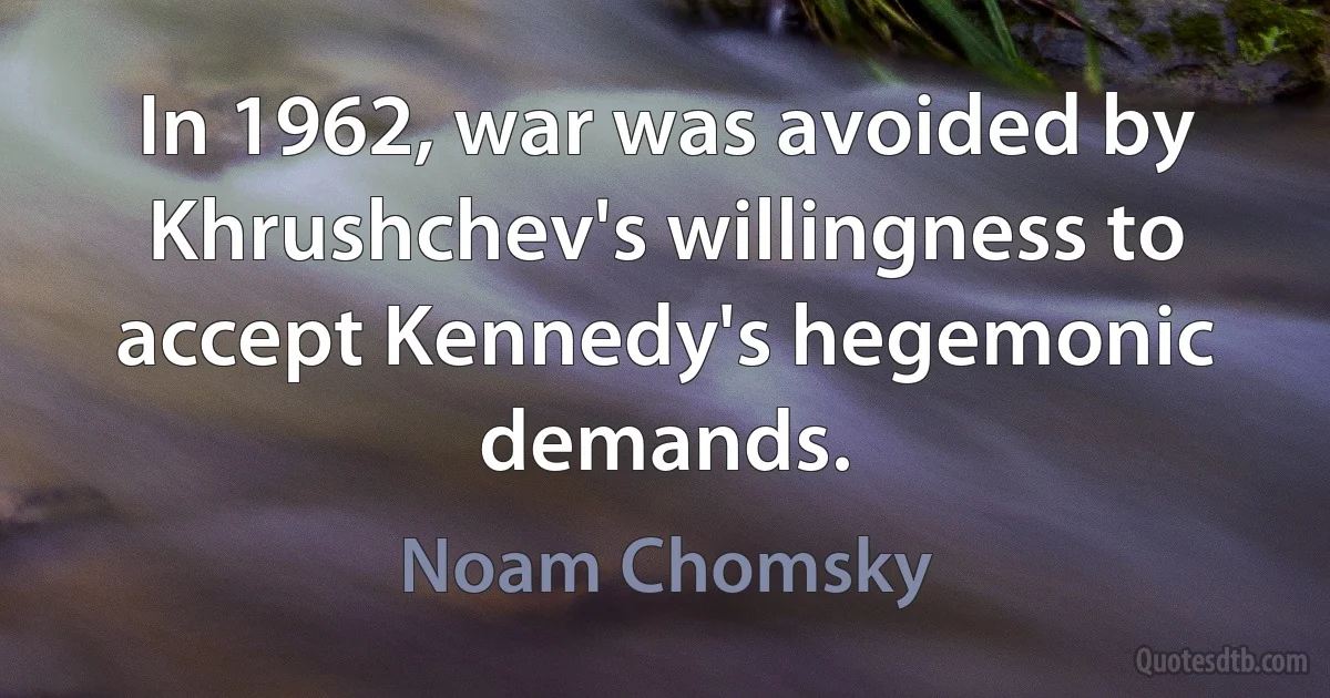 In 1962, war was avoided by Khrushchev's willingness to accept Kennedy's hegemonic demands. (Noam Chomsky)