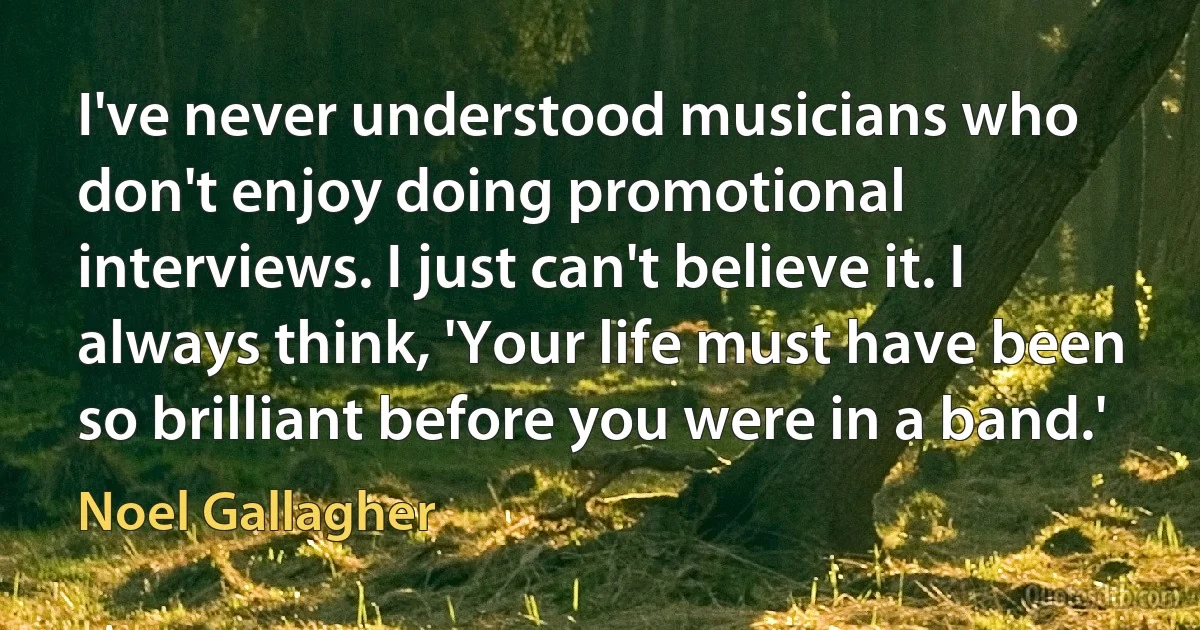 I've never understood musicians who don't enjoy doing promotional interviews. I just can't believe it. I always think, 'Your life must have been so brilliant before you were in a band.' (Noel Gallagher)