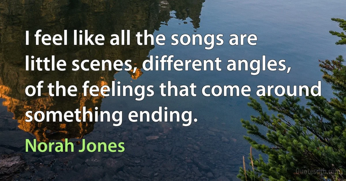 I feel like all the songs are little scenes, different angles, of the feelings that come around something ending. (Norah Jones)