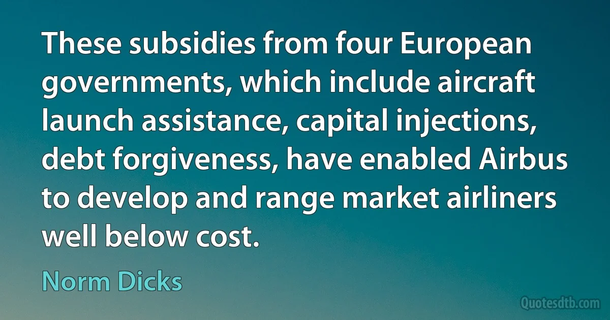 These subsidies from four European governments, which include aircraft launch assistance, capital injections, debt forgiveness, have enabled Airbus to develop and range market airliners well below cost. (Norm Dicks)