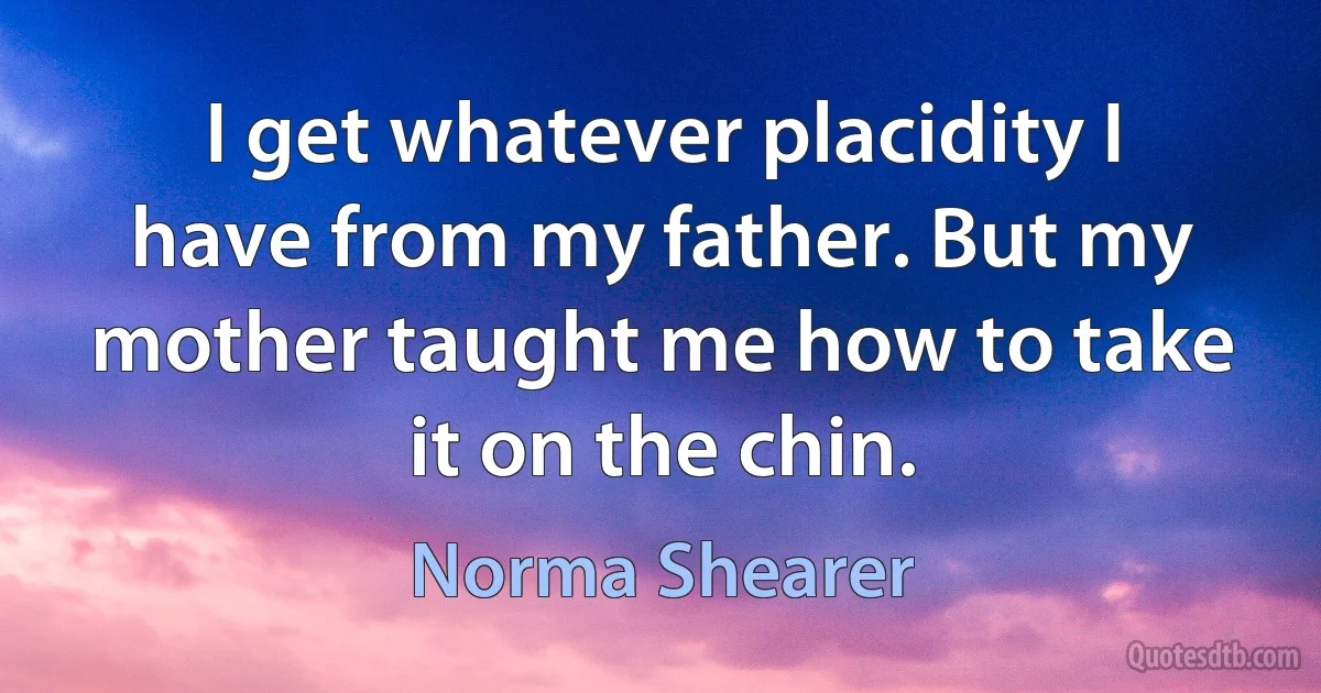 I get whatever placidity I have from my father. But my mother taught me how to take it on the chin. (Norma Shearer)