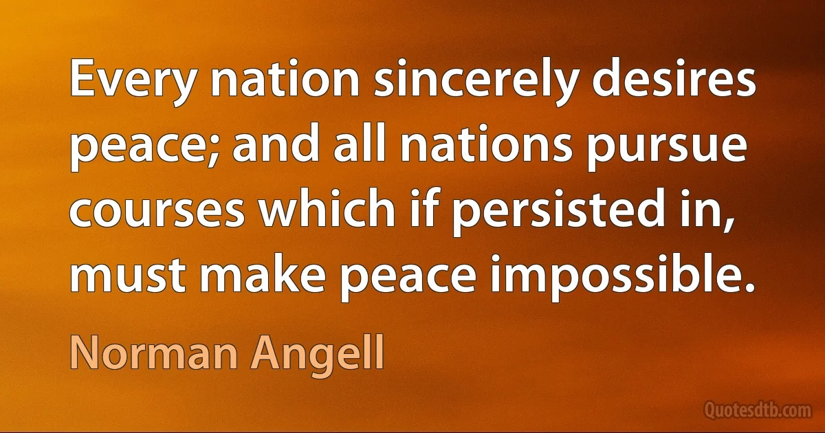 Every nation sincerely desires peace; and all nations pursue courses which if persisted in, must make peace impossible. (Norman Angell)