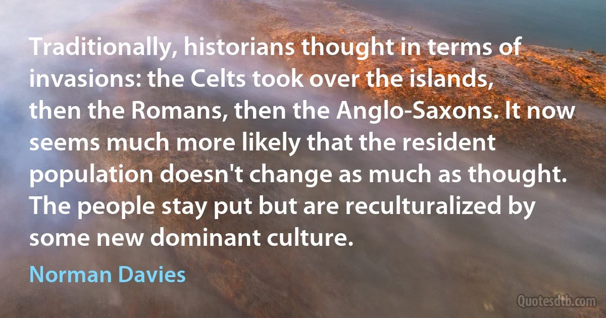 Traditionally, historians thought in terms of invasions: the Celts took over the islands, then the Romans, then the Anglo-Saxons. It now seems much more likely that the resident population doesn't change as much as thought. The people stay put but are reculturalized by some new dominant culture. (Norman Davies)