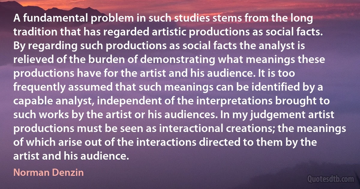 A fundamental problem in such studies stems from the long tradition that has regarded artistic productions as social facts. By regarding such productions as social facts the analyst is relieved of the burden of demonstrating what meanings these productions have for the artist and his audience. It is too frequently assumed that such meanings can be identified by a capable analyst, independent of the interpretations brought to such works by the artist or his audiences. In my judgement artist productions must be seen as interactional creations; the meanings of which arise out of the interactions directed to them by the artist and his audience. (Norman Denzin)