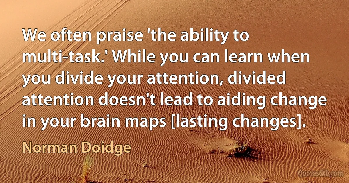 We often praise 'the ability to multi-task.' While you can learn when you divide your attention, divided attention doesn't lead to aiding change in your brain maps [lasting changes]. (Norman Doidge)