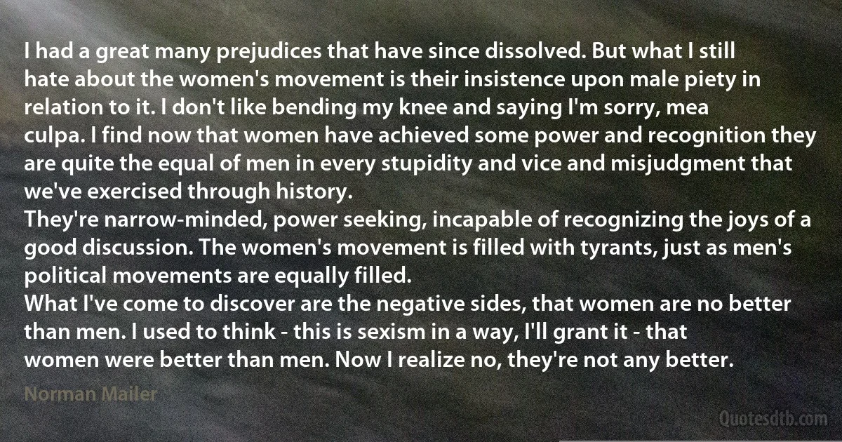 I had a great many prejudices that have since dissolved. But what I still hate about the women's movement is their insistence upon male piety in relation to it. I don't like bending my knee and saying I'm sorry, mea culpa. I find now that women have achieved some power and recognition they are quite the equal of men in every stupidity and vice and misjudgment that we've exercised through history.
They're narrow-minded, power seeking, incapable of recognizing the joys of a good discussion. The women's movement is filled with tyrants, just as men's political movements are equally filled.
What I've come to discover are the negative sides, that women are no better than men. I used to think - this is sexism in a way, I'll grant it - that women were better than men. Now I realize no, they're not any better. (Norman Mailer)