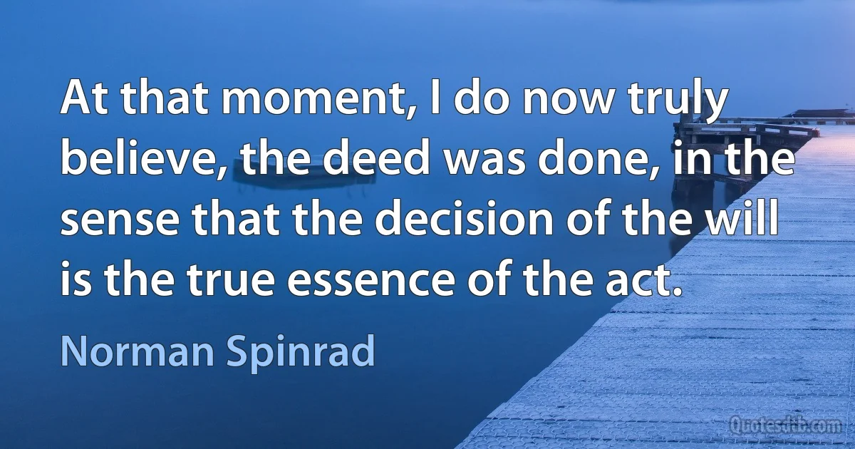 At that moment, I do now truly believe, the deed was done, in the sense that the decision of the will is the true essence of the act. (Norman Spinrad)