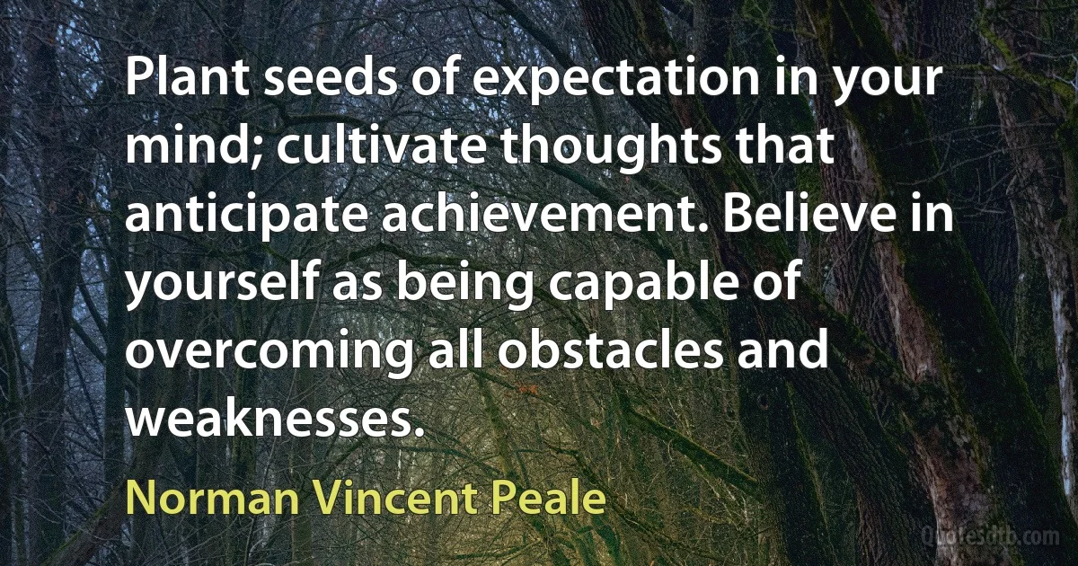 Plant seeds of expectation in your mind; cultivate thoughts that anticipate achievement. Believe in yourself as being capable of overcoming all obstacles and weaknesses. (Norman Vincent Peale)