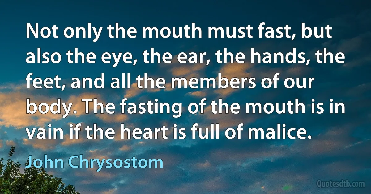 Not only the mouth must fast, but also the eye, the ear, the hands, the feet, and all the members of our body. The fasting of the mouth is in vain if the heart is full of malice. (John Chrysostom)