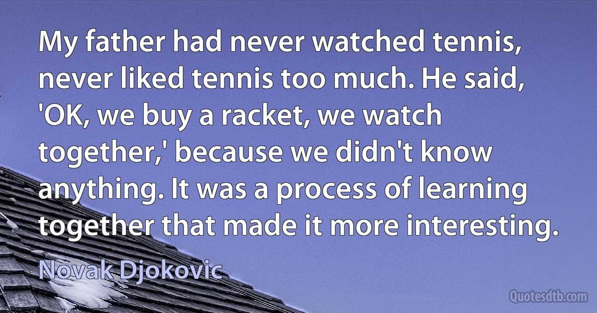 My father had never watched tennis, never liked tennis too much. He said, 'OK, we buy a racket, we watch together,' because we didn't know anything. It was a process of learning together that made it more interesting. (Novak Djokovic)