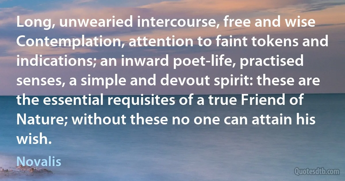 Long, unwearied intercourse, free and wise Contemplation, attention to faint tokens and indications; an inward poet-life, practised senses, a simple and devout spirit: these are the essential requisites of a true Friend of Nature; without these no one can attain his wish. (Novalis)