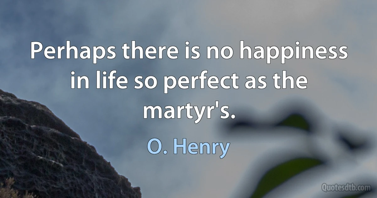 Perhaps there is no happiness in life so perfect as the martyr's. (O. Henry)