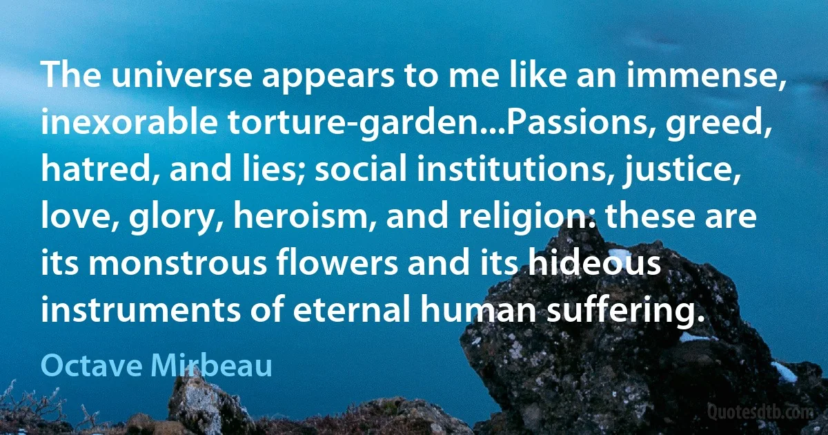 The universe appears to me like an immense, inexorable torture-garden...Passions, greed, hatred, and lies; social institutions, justice, love, glory, heroism, and religion: these are its monstrous flowers and its hideous instruments of eternal human suffering. (Octave Mirbeau)