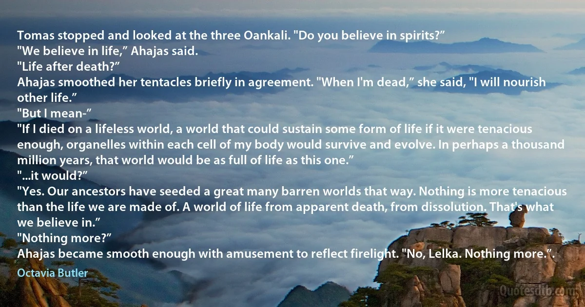 Tomas stopped and looked at the three Oankali. "Do you believe in spirits?”
"We believe in life,” Ahajas said.
"Life after death?”
Ahajas smoothed her tentacles briefly in agreement. "When I'm dead,” she said, "I will nourish other life.”
"But I mean-”
"If I died on a lifeless world, a world that could sustain some form of life if it were tenacious enough, organelles within each cell of my body would survive and evolve. In perhaps a thousand million years, that world would be as full of life as this one.”
"...it would?”
"Yes. Our ancestors have seeded a great many barren worlds that way. Nothing is more tenacious than the life we are made of. A world of life from apparent death, from dissolution. That's what we believe in.”
"Nothing more?”
Ahajas became smooth enough with amusement to reflect firelight. "No, Lelka. Nothing more.”. (Octavia Butler)