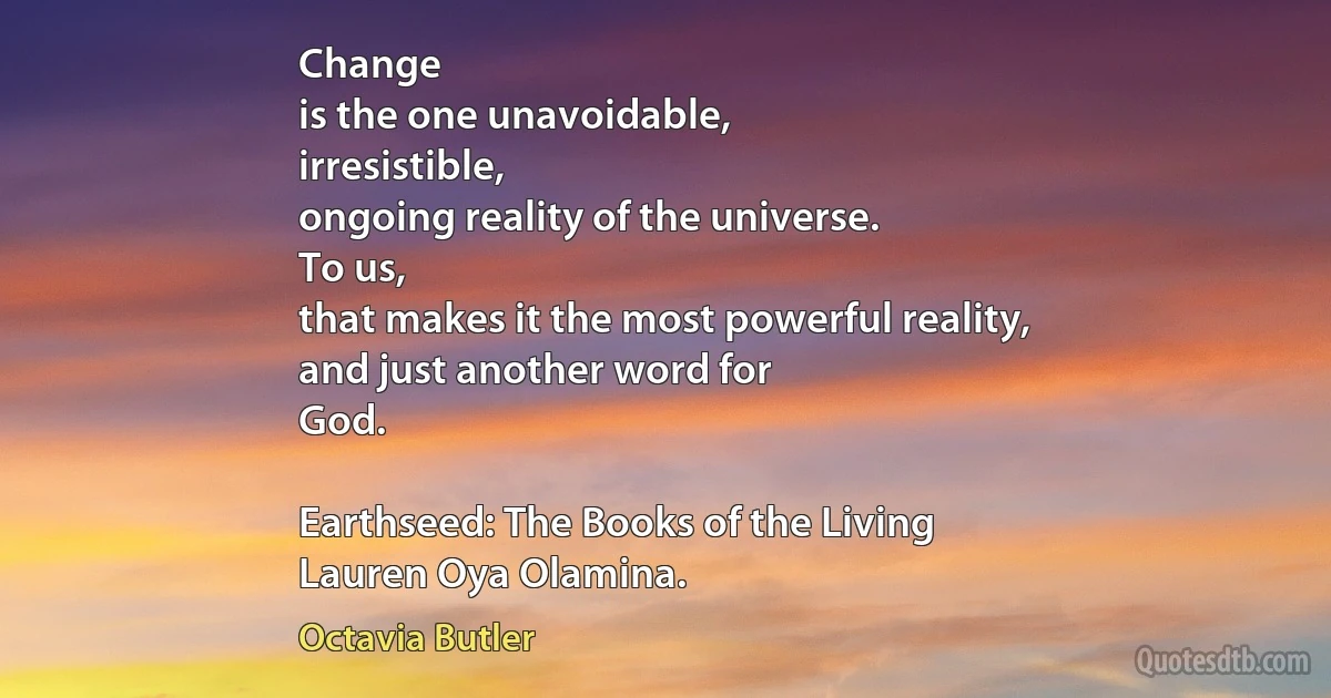 Change
is the one unavoidable,
irresistible,
ongoing reality of the universe.
To us,
that makes it the most powerful reality,
and just another word for
God.

Earthseed: The Books of the Living
Lauren Oya Olamina. (Octavia Butler)