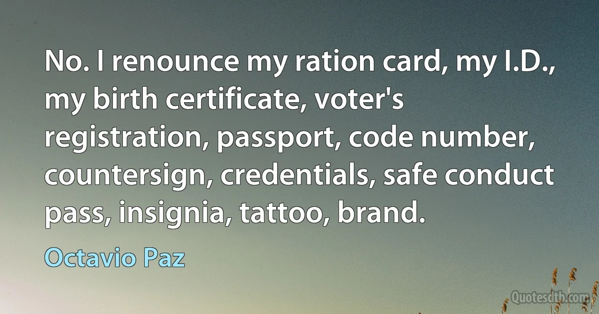 No. I renounce my ration card, my I.D., my birth certificate, voter's registration, passport, code number, countersign, credentials, safe conduct pass, insignia, tattoo, brand. (Octavio Paz)